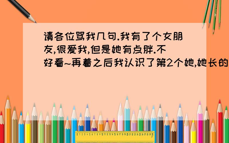 请各位骂我几句.我有了个女朋友,很爱我,但是她有点胖.不好看~再着之后我认识了第2个她,她长的还行,我们就这样开始了~我把第1个冷冷的抛弃了~今天她哭着找我...我也哭了,但是还是决定和