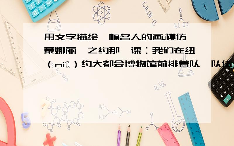 用文字描绘一幅名人的画.模仿蒙娜丽莎之约那一课：我们在纽（niǔ）约大都会博物馆前排着队,队伍像一条长龙,大家都在静静地等着.　　一群灰鸽飞来,在我们身边大摇大摆地散步,有的好奇