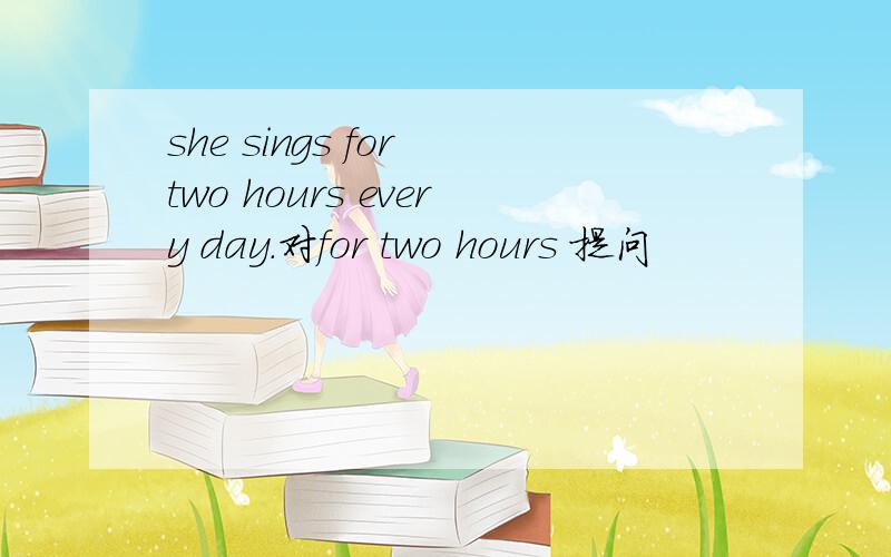she sings for two hours every day.对for two hours 提问