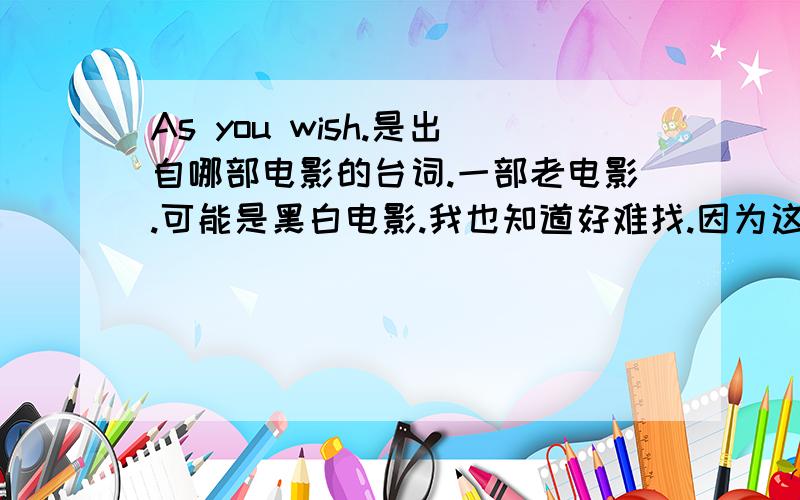 As you wish.是出自哪部电影的台词.一部老电影.可能是黑白电影.我也知道好难找.因为这句话普遍的很.应该是这部电影里很经典的台词.麻烦大家提供下下载地址..