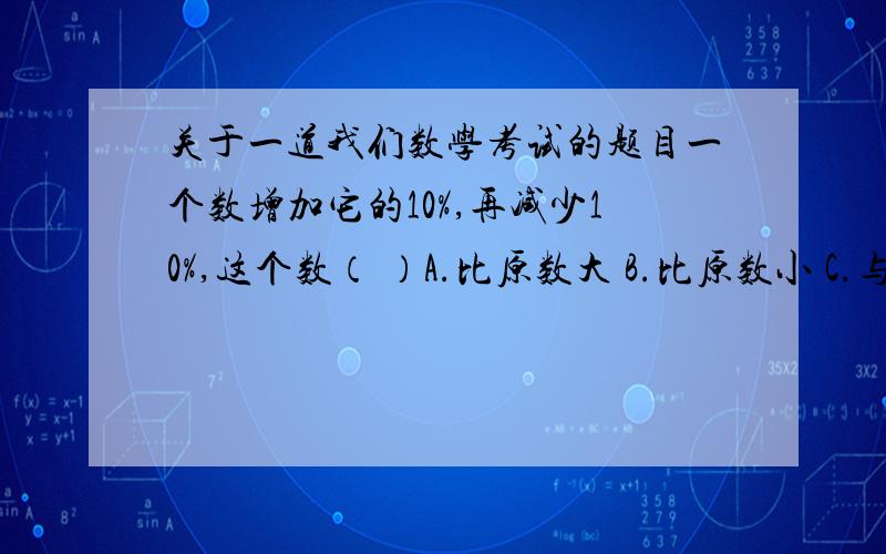 关于一道我们数学考试的题目一个数增加它的10%,再减少10%,这个数（ ）A.比原数大 B.比原数小 C.与原数相等 D.无法比较我选的是D,因为如果这个数是负数的话答案就是A,这个数是其他什么数的