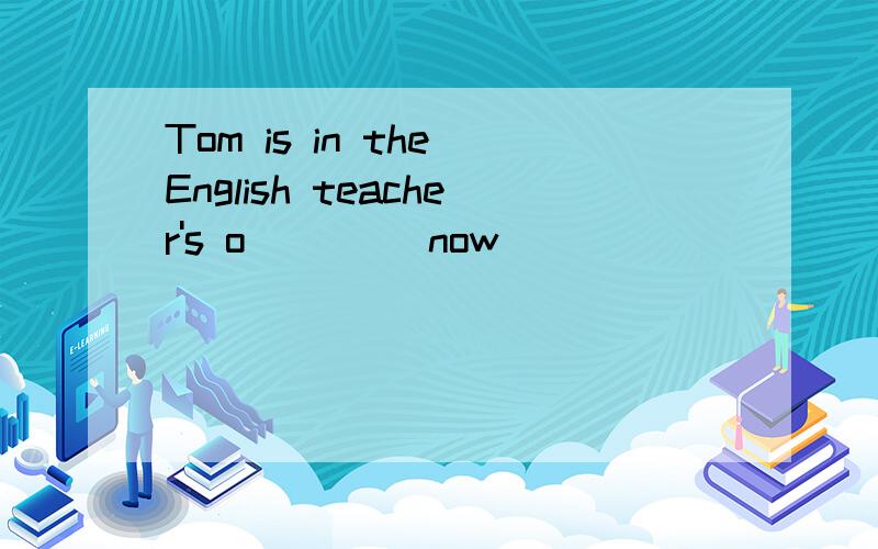 Tom is in the English teacher's o____ now