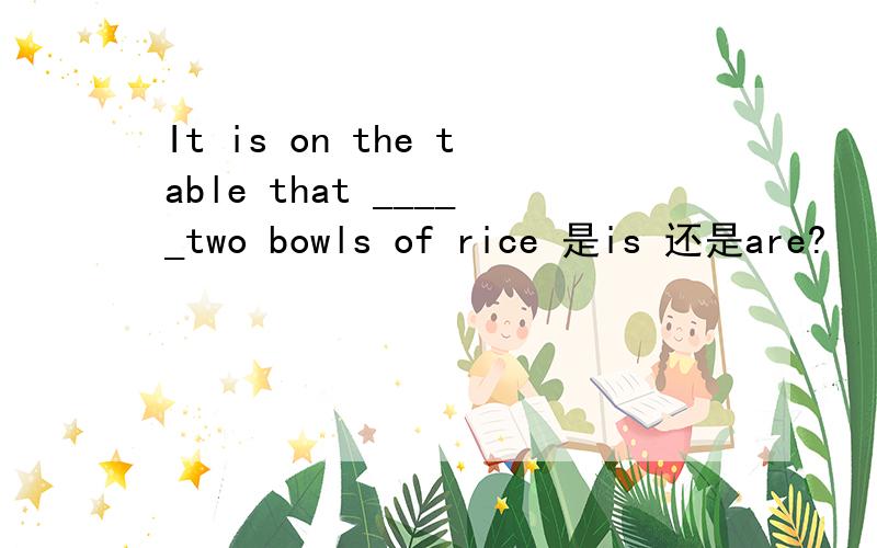 It is on the table that _____two bowls of rice 是is 还是are?