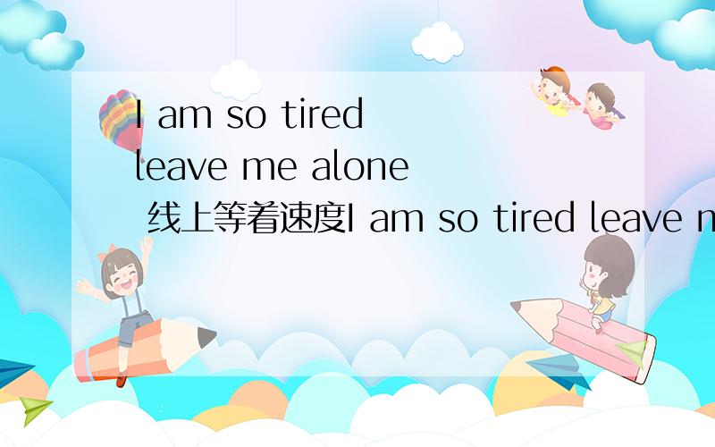 I am so tired leave me alone 线上等着速度I am so tired leave me alone I am so tiredleave me alone 两句没连起来的