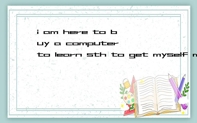 i am here to buy a computer to learn sth to get myself more qualified翻译