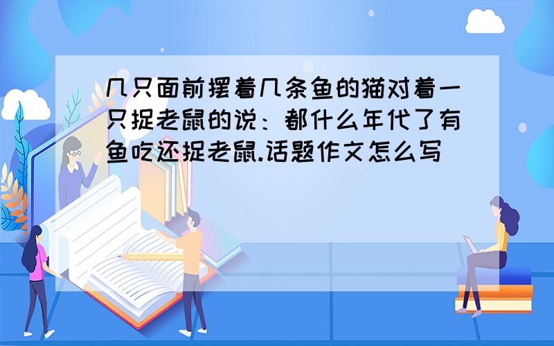 几只面前摆着几条鱼的猫对着一只捉老鼠的说：都什么年代了有鱼吃还捉老鼠.话题作文怎么写