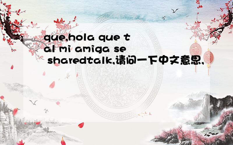 que,hola que tal mi amiga se sharedtalk,请问一下中文意思,