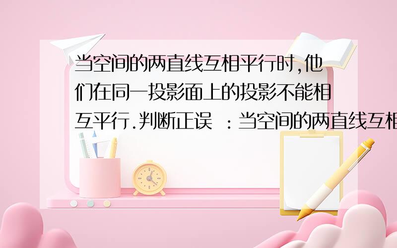 当空间的两直线互相平行时,他们在同一投影面上的投影不能相互平行.判断正误 ：当空间的两直线互相平行时,他们在同一投影面上的投影不能相互平行