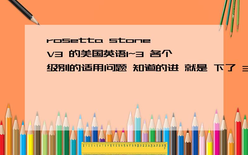 rosetta stone V3 的美国英语1~3 各个级别的适用问题 知道的进 就是 下了 3的美国英语1 2 3 分别 的适用对象是什么啊有1 2 3都用完的吗说一下里面的大致内容 每个级别的侧重点 以及 区别 关键是