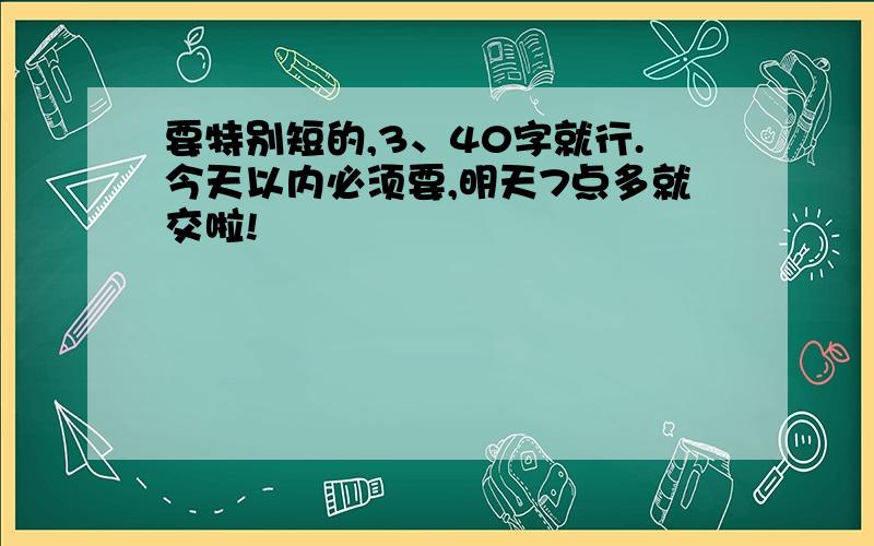 要特别短的,3、40字就行.今天以内必须要,明天7点多就交啦!