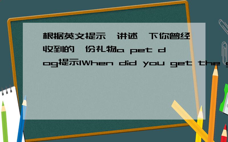 根据英文提示,讲述一下你曾经收到的一份礼物a pet dog提示1When did you get the gift?（考试中,提示1.When did you get the gift?提示2.who gave him to you?提示3.what does he look like?提示4.how do you look after him?提示5