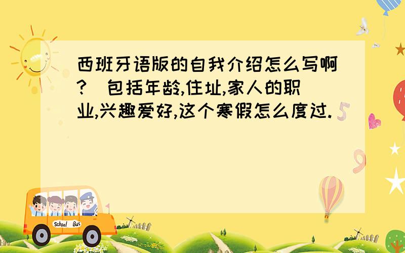 西班牙语版的自我介绍怎么写啊?（包括年龄,住址,家人的职业,兴趣爱好,这个寒假怎么度过.）