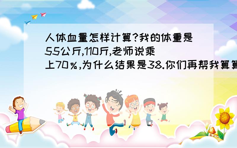 人体血量怎样计算?我的体重是55公斤,110斤,老师说乘上70％,为什么结果是38.你们再帮我算算吧,