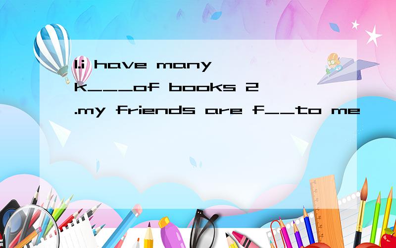 1.i have many k___of books 2.my friends are f__to me