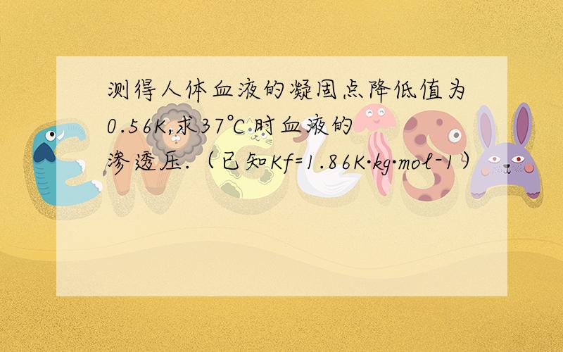 测得人体血液的凝固点降低值为0.56K,求37℃时血液的渗透压.（已知Kf=1.86K·kg·mol-1）