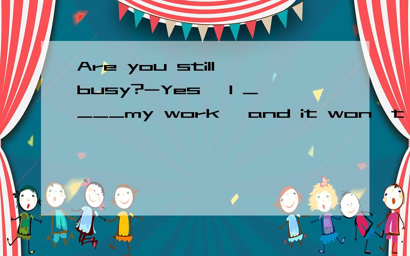 Are you still busy?-Yes ,I ____my work ,and it won't take longA just finish B am just finishing C have just finished D am just going to finish 为什么选B不选D?