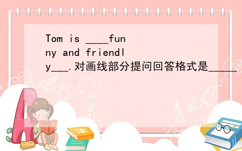 Tom is ____funny and friendly___.对画线部分提问回答格式是_____ Tom _____?