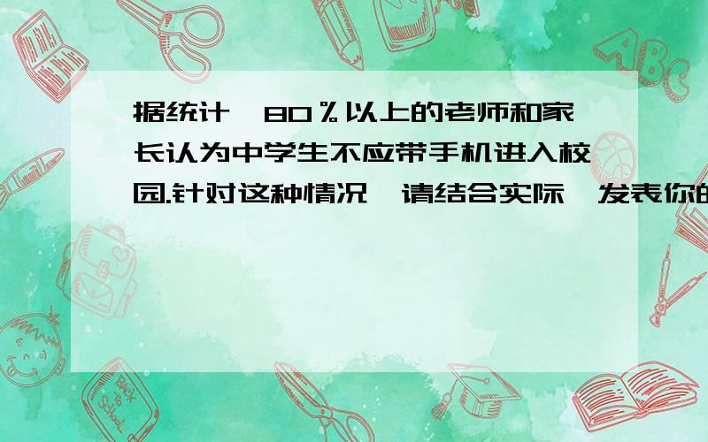 据统计,80％以上的老师和家长认为中学生不应带手机进入校园.针对这种情况,请结合实际,发表你的看法.