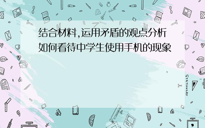 结合材料,运用矛盾的观点分析如何看待中学生使用手机的现象