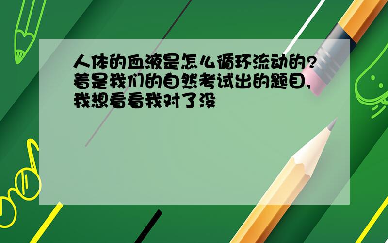 人体的血液是怎么循环流动的?着是我们的自然考试出的题目,我想看看我对了没