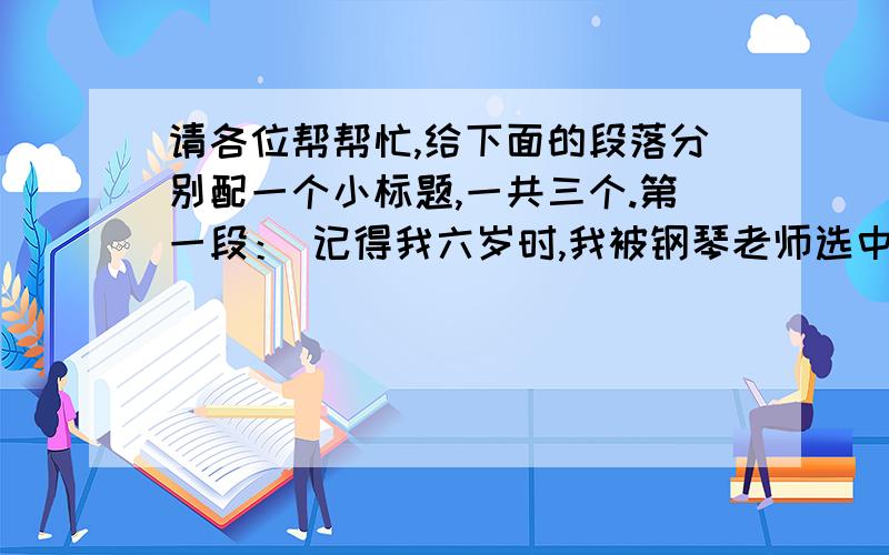 请各位帮帮忙,给下面的段落分别配一个小标题,一共三个.第一段： 记得我六岁时,我被钢琴老师选中参加“步步高奖杯”钢琴大赛.接到这个“光荣而艰巨”的任务后,我和老妈一起展开了激烈