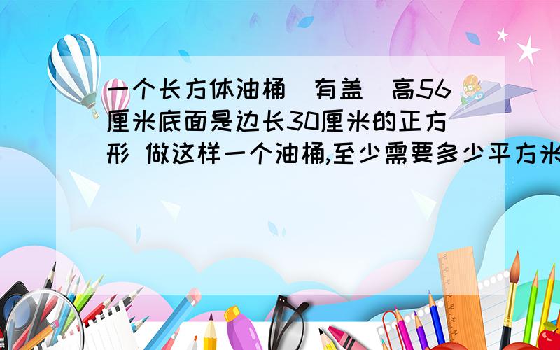 一个长方体油桶(有盖）高56厘米底面是边长30厘米的正方形 做这样一个油桶,至少需要多少平方米的铁皮?