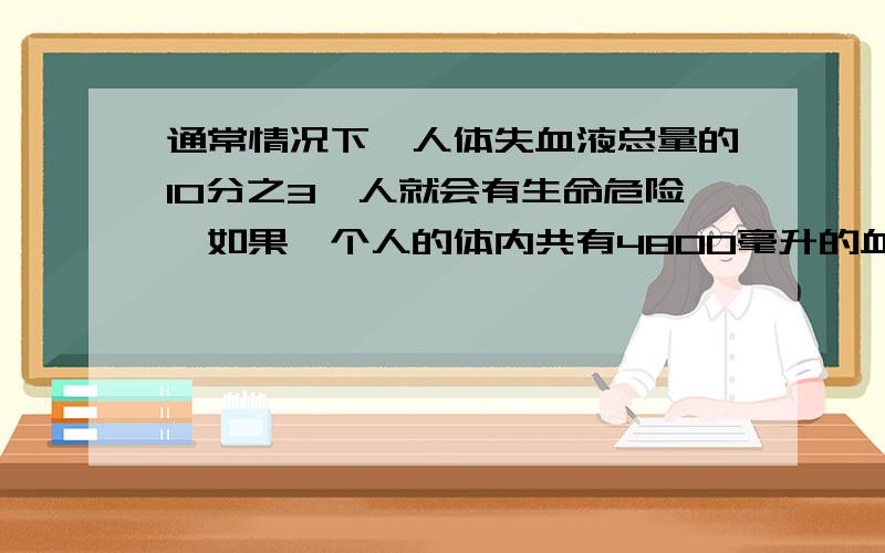 通常情况下,人体失血液总量的10分之3,人就会有生命危险,如果一个人的体内共有4800毫升的血液,当失血量达道1500毫升时,这个人会有生命危险么?               列算式,不要方程,仔细些