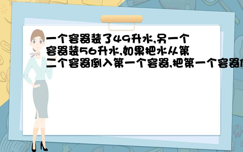 一个容器装了49升水,另一个容器装56升水,如果把水从第二个容器倒入第一个容器,把第一个容器倒满,那么第个容器剩下的水相当于这个容器的一半,如果把水从第一个容器倒入第二个容器,把第