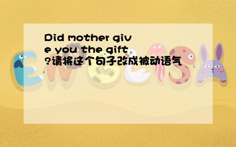 Did mother give you the gift?请将这个句子改成被动语气