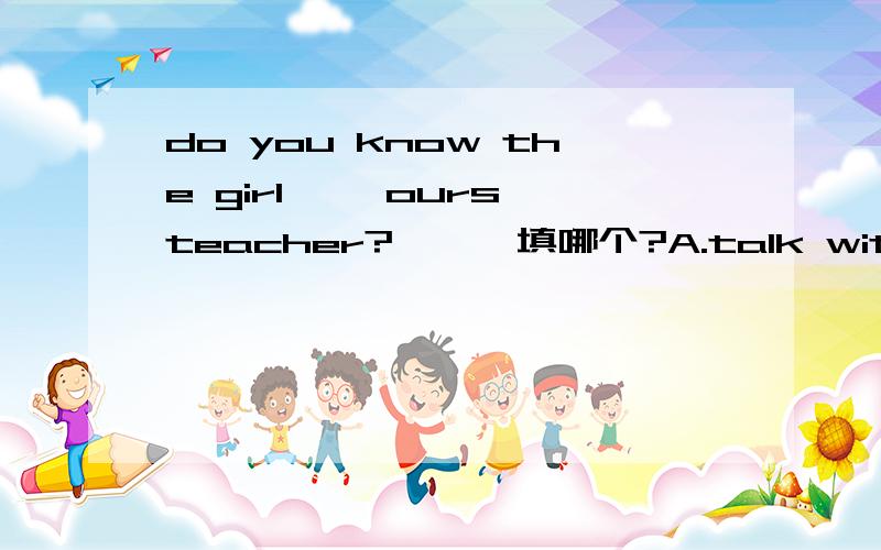 do you know the girl【 】ours teacher?【 】 填哪个?A.talk with B.talks with C.talking with D.to talk with