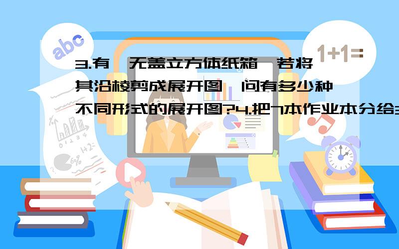 3.有一无盖立方体纸箱,若将其沿棱剪成展开图,问有多少种不同形式的展开图?4.把7本作业本分给3位同学,有多少种不同分法?