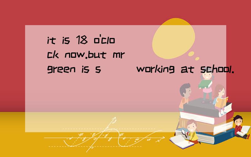 it is 18 o'clock now.but mr green is s( ) working at school.