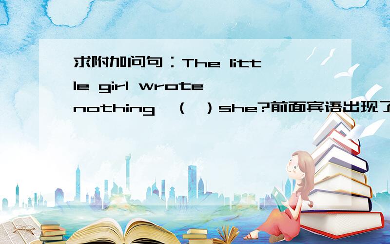 求附加问句：The little girl wrote nothing,（ ）she?前面宾语出现了nothing