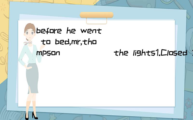 before he went to bed,mr,thompson______the lights1.Closed 2.turned on 3.Closed up 4.switched off.我觉得这个答案应该是Turned off才对 可是为什么没有这个答案．2.they will not_______the pub even if he gives it away.1.receive 2.agr