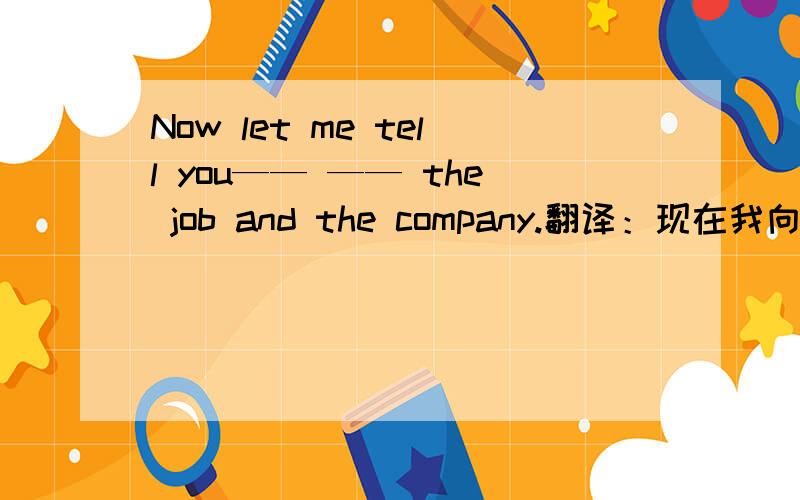 Now let me tell you—— —— the job and the company.翻译：现在我向你介绍一下你的工作及公司的情况.Now let me tell you—— —— the job and the company.