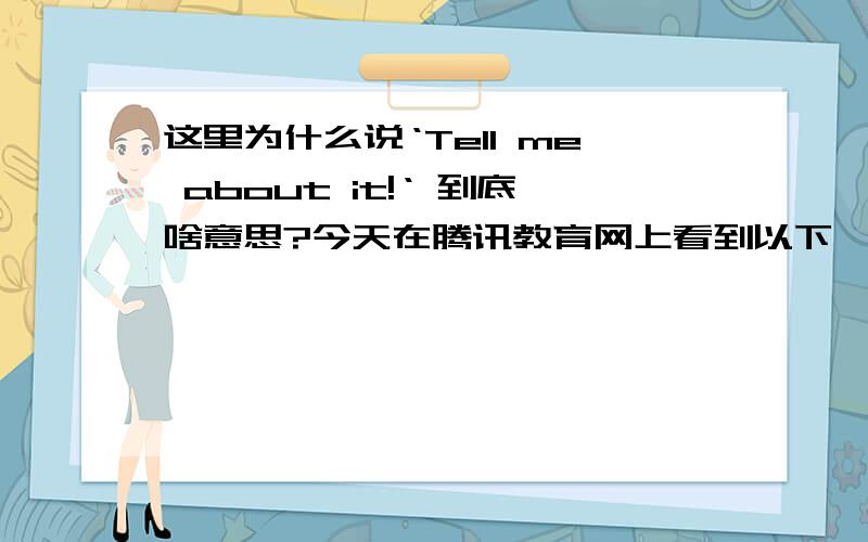 这里为什么说‘Tell me about it!‘ 到底啥意思?今天在腾讯教育网上看到以下一段对话：两个同事在离开办公室的时候互相交谈：Tracy:Hey Lily!How's it going?(greet) Lily:Good.Just headed to meet my husband at th