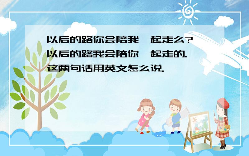 以后的路你会陪我一起走么? 以后的路我会陪你一起走的. 这两句话用英文怎么说.