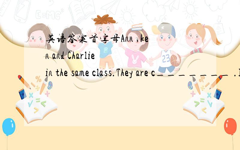 英语答案首字母Ann ,ken and Charlie in the same class.They are c_______ .I like English best.So english is my f______ subject.I don't like science.It's not interesting.It's b_______.There is map on my desk.So it will be a g______class.