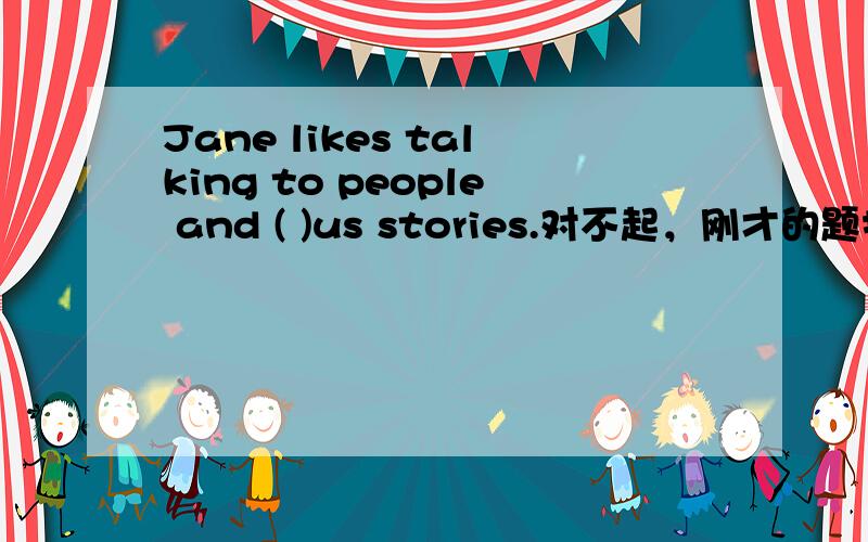 Jane likes talking to people and ( )us stories.对不起，刚才的题打错了。Jane likes talking to people and ( ) stories.a.write b.to write c.writeing