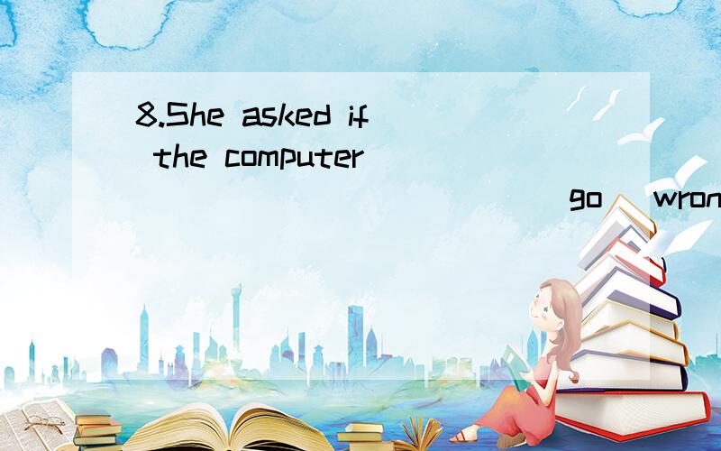 8.She asked if the computer ____________(go) wrong if she ______(play) computer games on it.