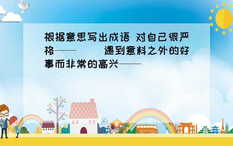 根据意思写出成语 对自己很严格——（） 遇到意料之外的好事而非常的高兴——（）