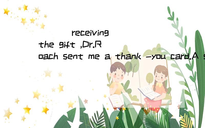 ___ receiving the gift ,Dr.Roach sent me a thank -you card.A since B on C for选什么?为什么?这句话怎样翻译