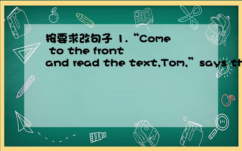 按要求改句子 1.“Come to the front and read the text,Tom,”says the teacher The teacher tells Tom