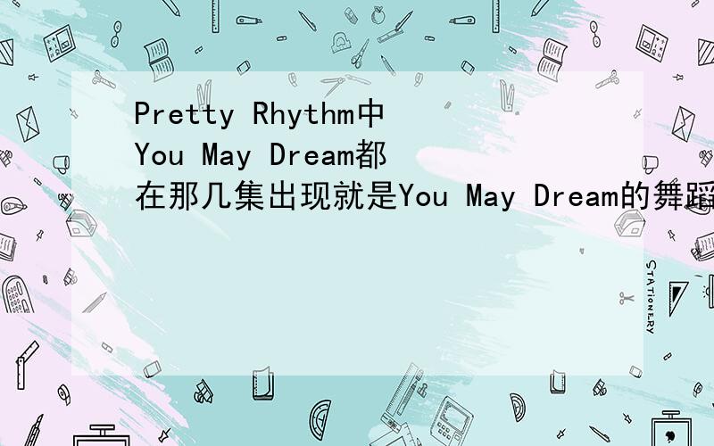 Pretty Rhythm中You May Dream都在那几集出现就是You May Dream的舞蹈视频就是You May Dream 在里面的那几集出来律舞她们跳的。就比如在第几集的比赛里跳过这个。