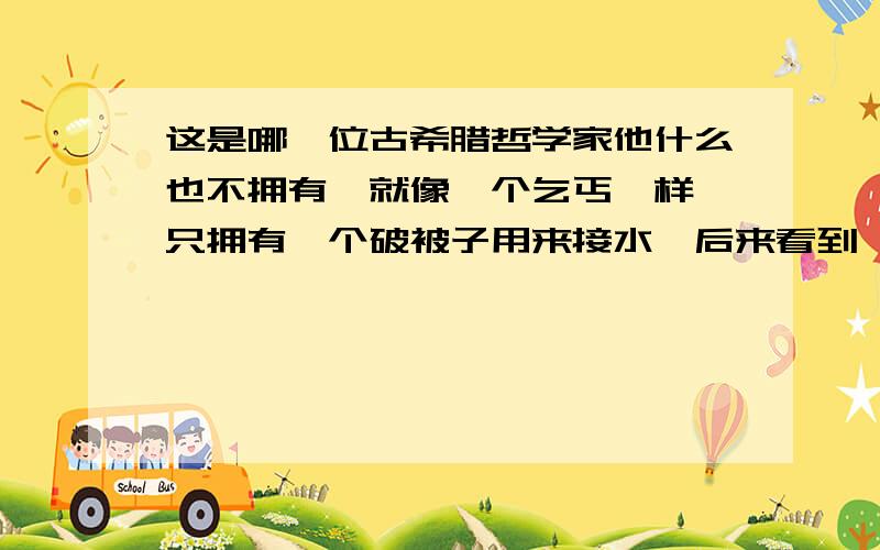 这是哪一位古希腊哲学家他什么也不拥有,就像一个乞丐一样,只拥有一个破被子用来接水,后来看到一个孩子用手捧着水喝,他把杯子也扔了,他认为什么也不拥有才是最幸福的,请问他的名字是