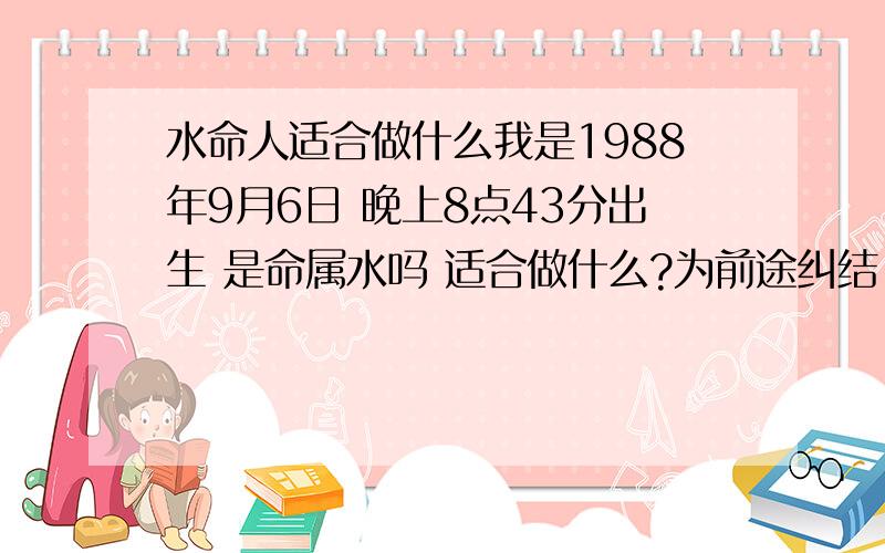 水命人适合做什么我是1988年9月6日 晚上8点43分出生 是命属水吗 适合做什么?为前途纠结.水命是怎么得来的 我是听人说我水命 具体对应什么 是应该做和我 命理五行相生的 ,譬如从事属金的