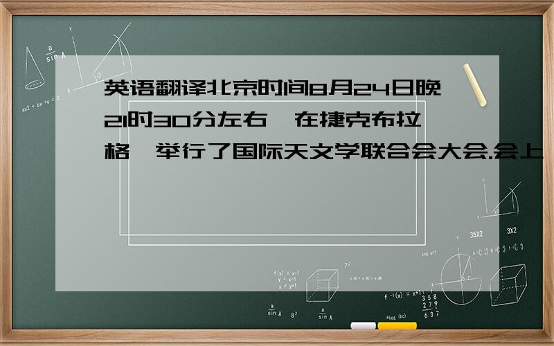 英语翻译北京时间8月24日晚21时30分左右,在捷克布拉格,举行了国际天文学联合会大会.会上,2500位代表投票作出表决：通过新的行星定义,不再将传统九大行星之一的冥王星视为行星,而将其列