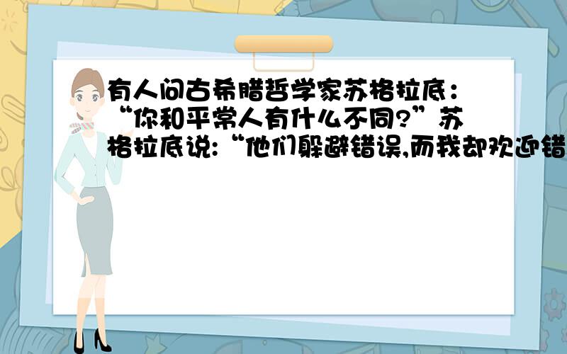 有人问古希腊哲学家苏格拉底：“你和平常人有什么不同?”苏格拉底说:“他们躲避错误,而我却欢迎错误.”