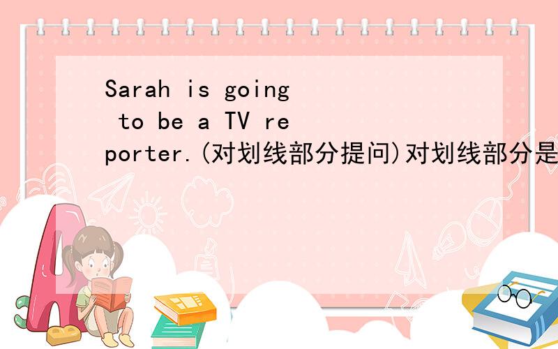 Sarah is going to be a TV reporter.(对划线部分提问)对划线部分是（ a TV reporter.)