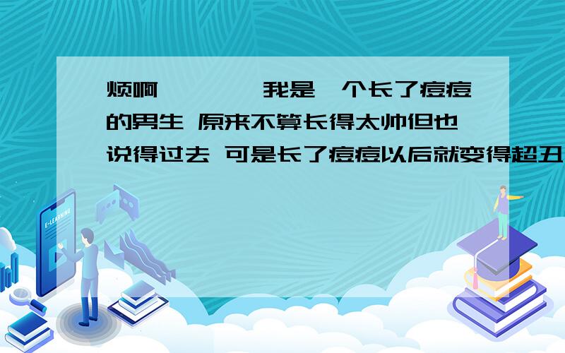 烦啊、、、、我是一个长了痘痘的男生 原来不算长得太帅但也说得过去 可是长了痘痘以后就变得超丑 班上就有个自认为是天使的臭屁男的对我冷嘲热讽的 说我不要紧 还他妈的讲要追我女